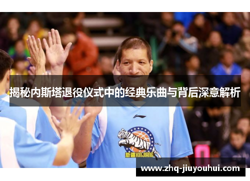 揭秘内斯塔退役仪式中的经典乐曲与背后深意解析