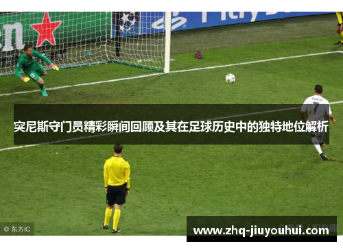 突尼斯守门员精彩瞬间回顾及其在足球历史中的独特地位解析