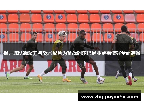 提升球队凝聚力与战术配合为备战阿尔巴尼亚赛事做好全面准备