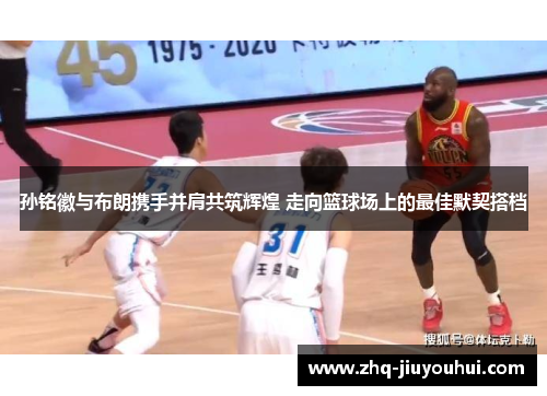 孙铭徽与布朗携手并肩共筑辉煌 走向篮球场上的最佳默契搭档