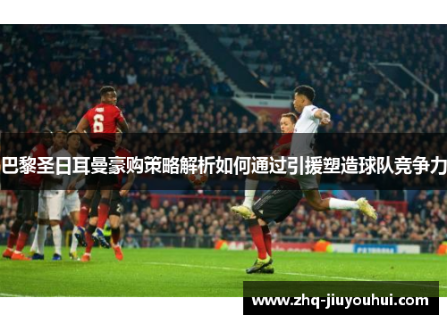 巴黎圣日耳曼豪购策略解析如何通过引援塑造球队竞争力 巴黎圣日耳曼豪购策略解析如何通过引援塑造球队竞争力