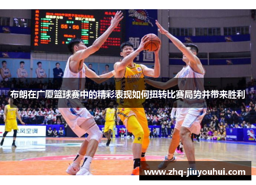 布朗在广厦篮球赛中的精彩表现如何扭转比赛局势并带来胜利
